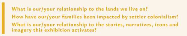 What is our/your relationship to the lands we live on? How have our/your families been impacted by settler colonialism? What is our/your relationship to the stories, narratives, icons, and imagery this exhibition activates?