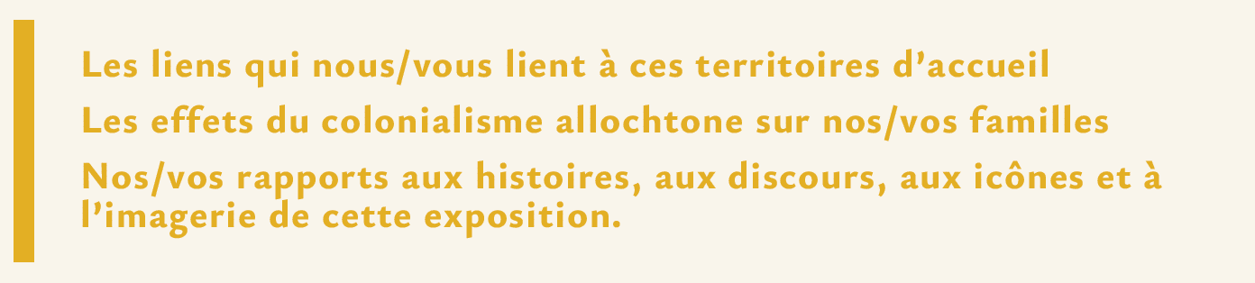 Les liens qui nous/vous lient à ces territoires d’accueil Les effets du colonialisme allochtone sur nos/vos familles Nos/vos rapports aux histoires, aux discours, aux icônes et à l’imagerie de cette exposition.